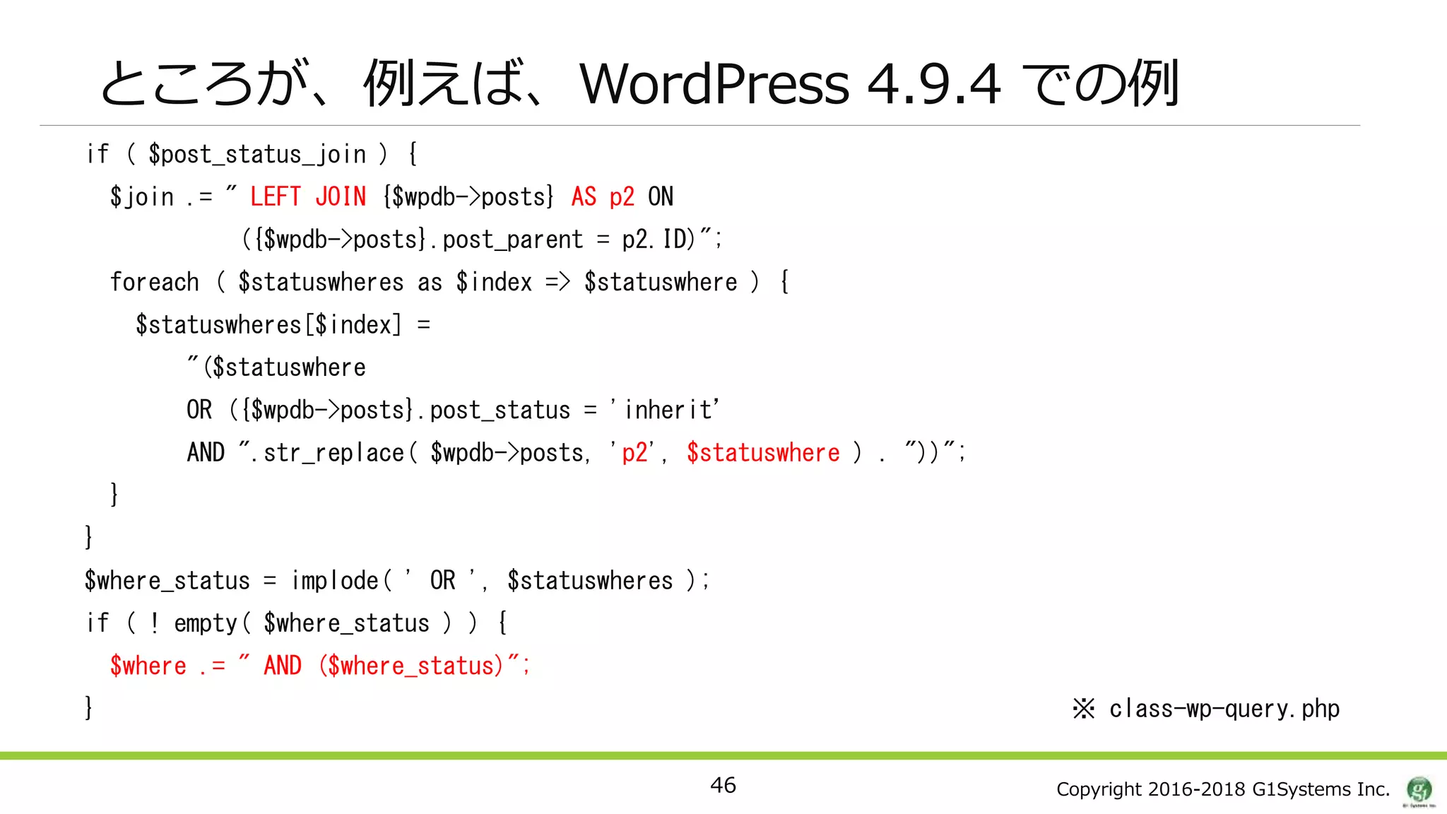Copyright 2016-2018 G1Systems Inc.
ところが、例えば、WordPress 4.9.4 での例
if ( $post_status_join ) {
$join .= " LEFT JOIN {$wpdb->posts} AS p2 ON
({$wpdb->posts}.post_parent = p2.ID)";
foreach ( $statuswheres as $index => $statuswhere ) {
$statuswheres[$index] =
"($statuswhere
OR ({$wpdb->posts}.post_status = 'inherit’
AND ".str_replace( $wpdb->posts, 'p2', $statuswhere ) . "))";
}
}
$where_status = implode( ' OR ', $statuswheres );
if ( ! empty( $where_status ) ) {
$where .= " AND ($where_status)";
} ※ class-wp-query.php
46
 