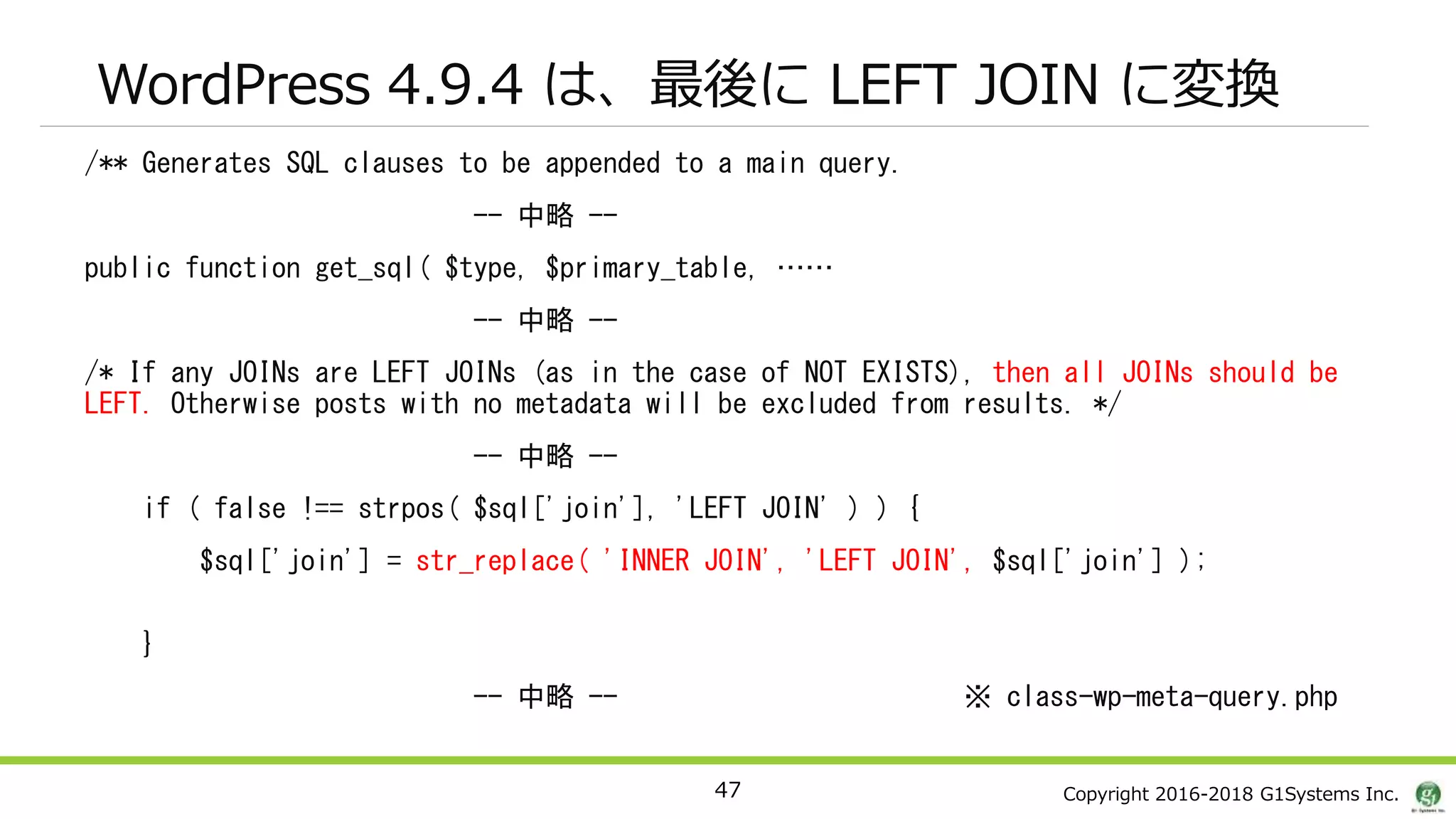 Copyright 2016-2018 G1Systems Inc.
WordPress 4.9.4 は、最後に LEFT JOIN に変換
/** Generates SQL clauses to be appended to a main query.
-- 中略 --
public function get_sql( $type, $primary_table, ……
-- 中略 --
/* If any JOINs are LEFT JOINs (as in the case of NOT EXISTS), then all JOINs should be
LEFT. Otherwise posts with no metadata will be excluded from results. */
-- 中略 --
if ( false !== strpos( $sql['join'], 'LEFT JOIN' ) ) {
$sql['join'] = str_replace( 'INNER JOIN', 'LEFT JOIN', $sql['join'] );
}
-- 中略 -- ※ class-wp-meta-query.php
47
 