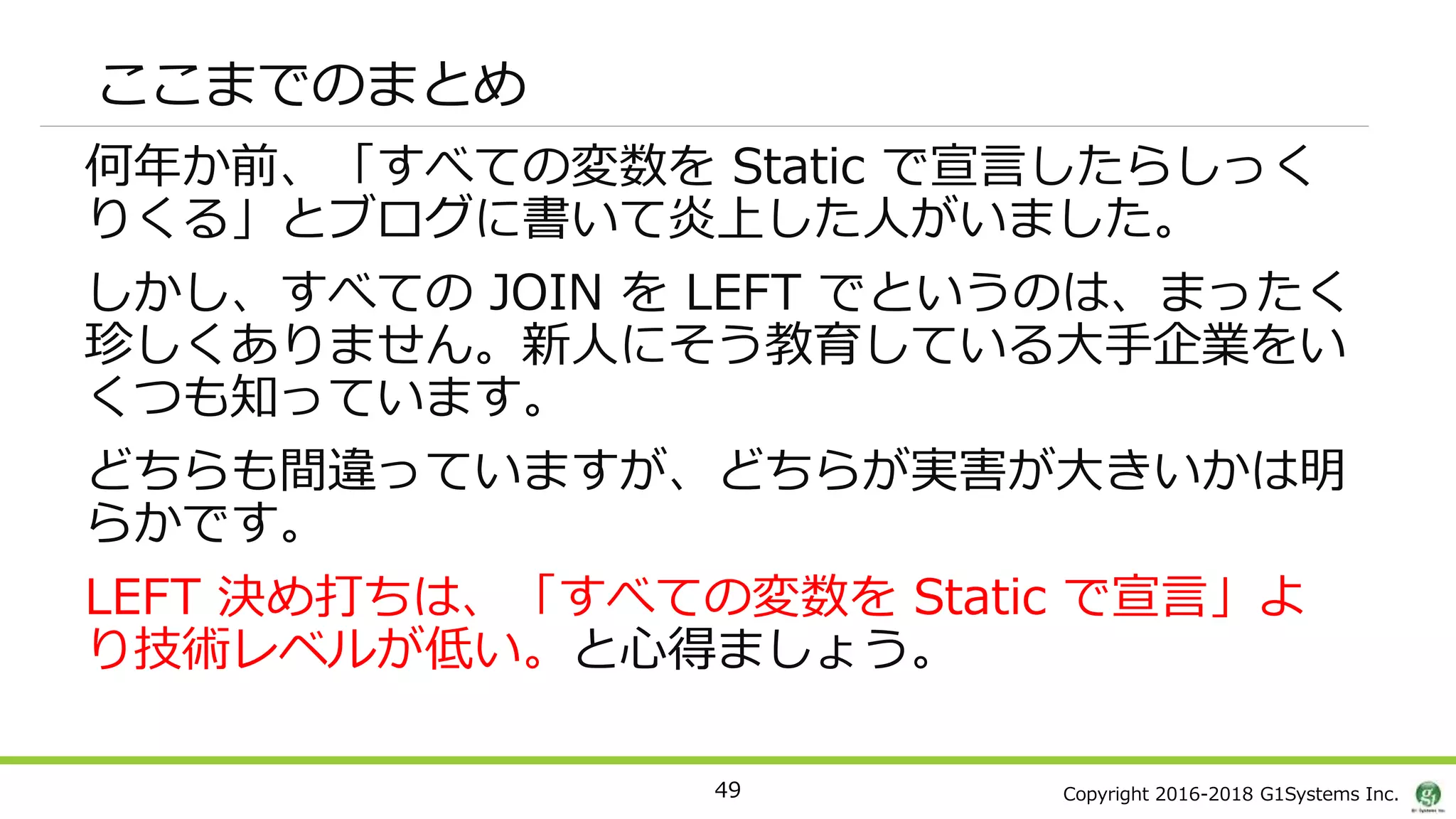 Copyright 2016-2018 G1Systems Inc.
ここまでのまとめ
何年か前、「すべての変数を Static で宣言したらしっく
りくる」とブログに書いて炎上した人がいました。
しかし、すべての JOIN を LEFT でというのは、まったく
珍しくありません。新人にそう教育している大手企業をい
くつも知っています。
どちらも間違っていますが、どちらが実害が大きいかは明
らかです。
LEFT 決め打ちは、「すべての変数を Static で宣言」よ
り技術レベルが低い。と心得ましょう。
49
 