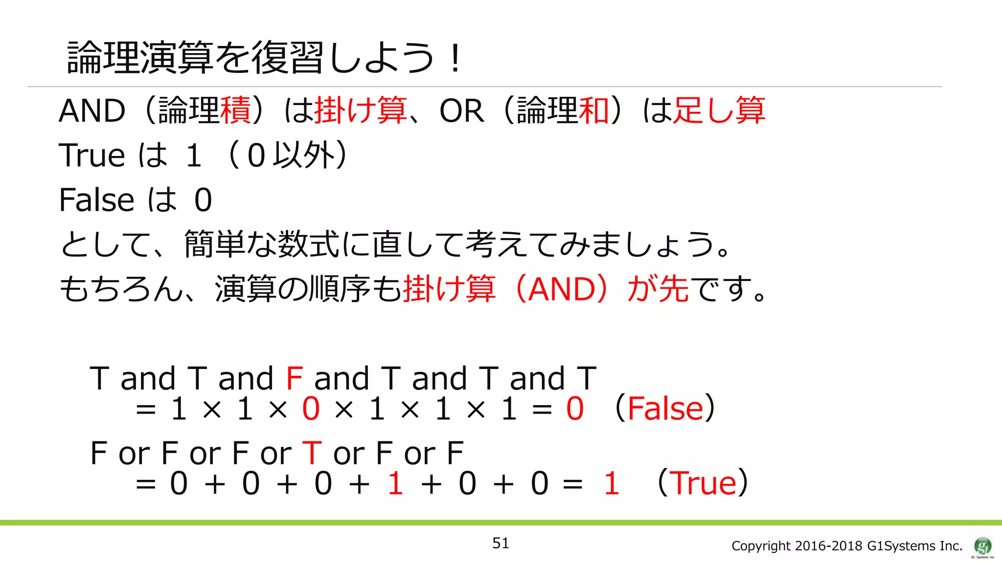 Copyright 2016-2018 G1Systems Inc.
論理演算を復習しよう！
AND（論理積）は掛け算、OR（論理和）は足し算
True は １（０以外）
False は ０
として、簡単な数式に直して考えてみましょう。
もちろん、演算の順序も掛け算（AND）が先です。
T and T and F and T and T and T
= 1 × 1 × 0 × 1 × 1 × 1 = 0 （False）
F or F or F or T or F or F
= 0 ＋ 0 ＋ 0 ＋ 1 ＋ 0 ＋ 0 = １ （True）
51
 