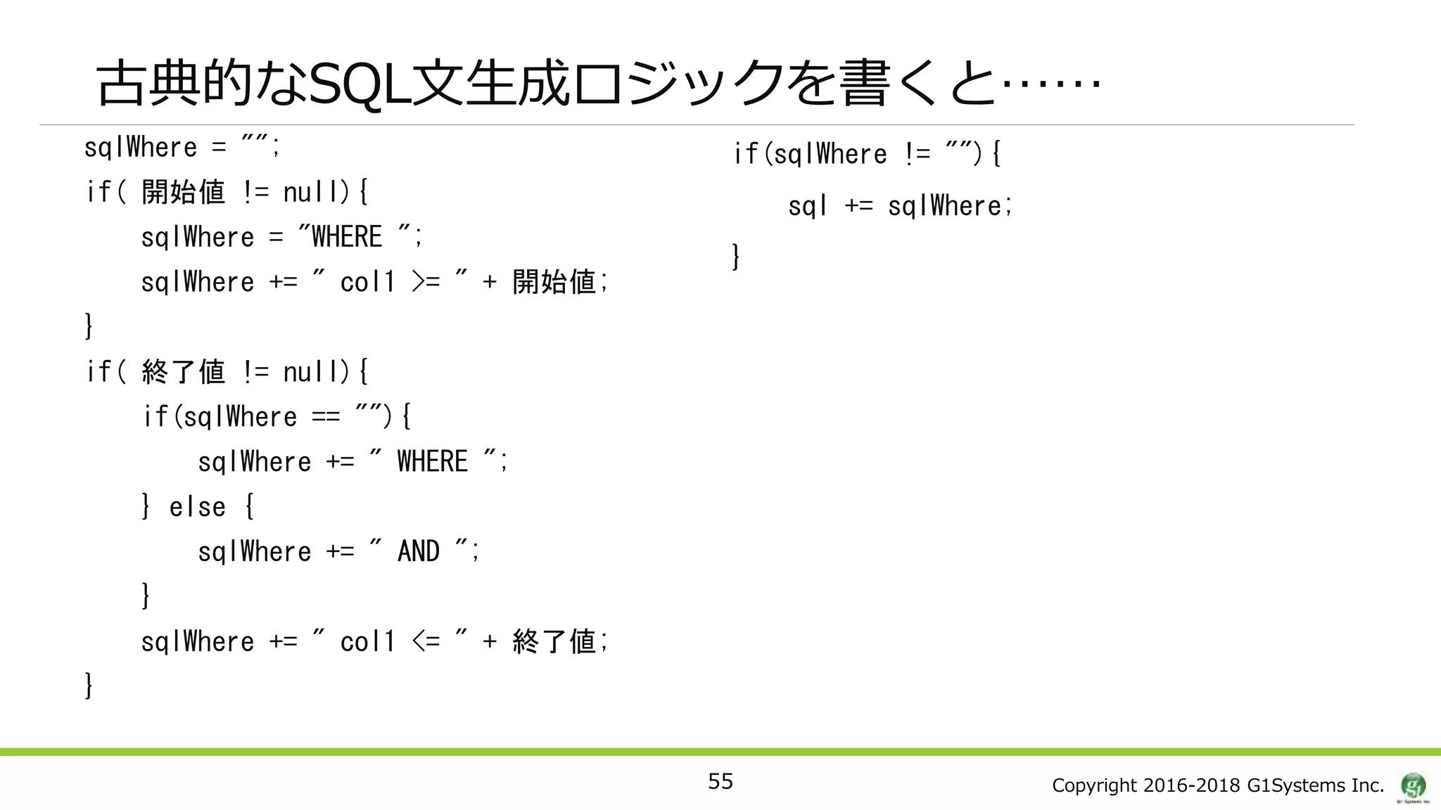 Copyright 2016-2018 G1Systems Inc.
sqlWhere = "";
if( 開始値 != null){
sqlWhere = "WHERE ";
sqlWhere += " col1 >= " + 開始値;
}
if( 終了値 != null){
if(sqlWhere == ""){
sqlWhere += " WHERE ";
} else {
sqlWhere += " AND ";
}
sqlWhere += " col1 <= " + 終了値;
}
if(sqlWhere != ""){
sql += sqlWhere;
}
55
古典的なSQL文生成ロジックを書くと……
 