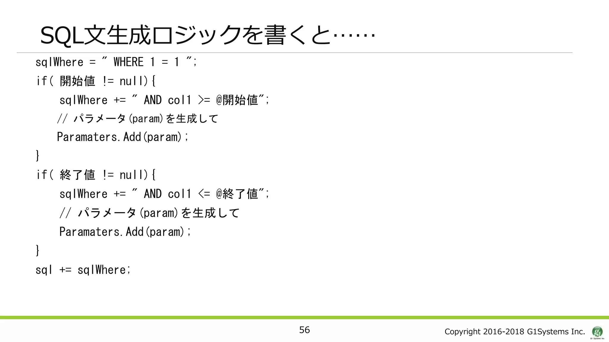 Copyright 2016-2018 G1Systems Inc.
sqlWhere = " WHERE 1 = 1 ";
if( 開始値 != null){
sqlWhere += " AND col1 >= @開始値";
// パラメータ(param)を生成して
Paramaters.Add(param);
}
if( 終了値 != null){
sqlWhere += " AND col1 <= @終了値";
// パラメータ(param)を生成して
Paramaters.Add(param);
}
sql += sqlWhere;
56
SQL文生成ロジックを書くと……
 