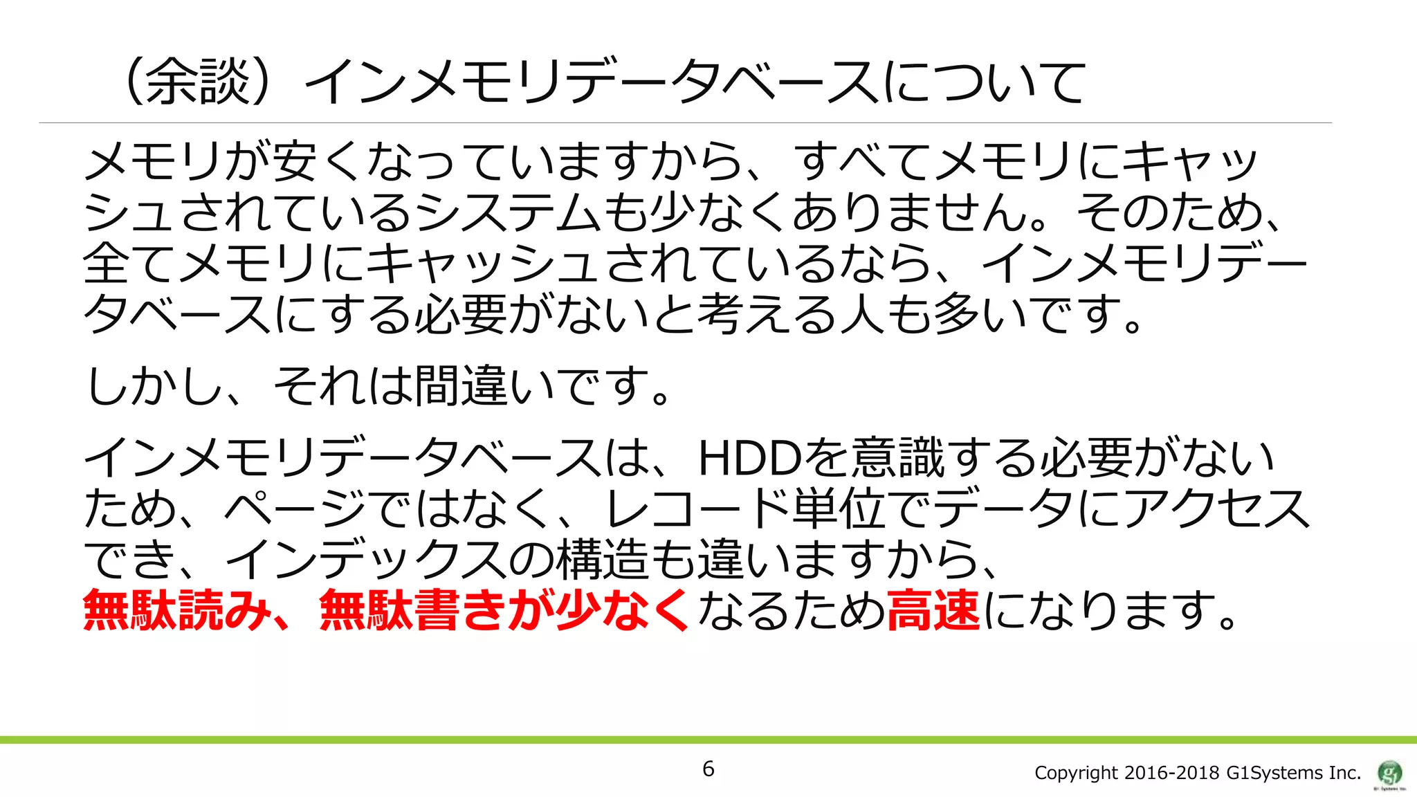 Copyright 2016-2018 G1Systems Inc.
（余談）インメモリデータベースについて
メモリが安くなっていますから、すべてメモリにキャッ
シュされているシステムも少なくありません。そのため、
全てメモリにキャッシュされているなら、インメモリデー
タベースにする必要がないと考える人も多いです。
しかし、それは間違いです。
インメモリデータベースは、HDDを意識する必要がない
ため、ページではなく、レコード単位でデータにアクセス
でき、インデックスの構造も違いますから、
無駄読み、無駄書きが少なくなるため高速になります。
6
 