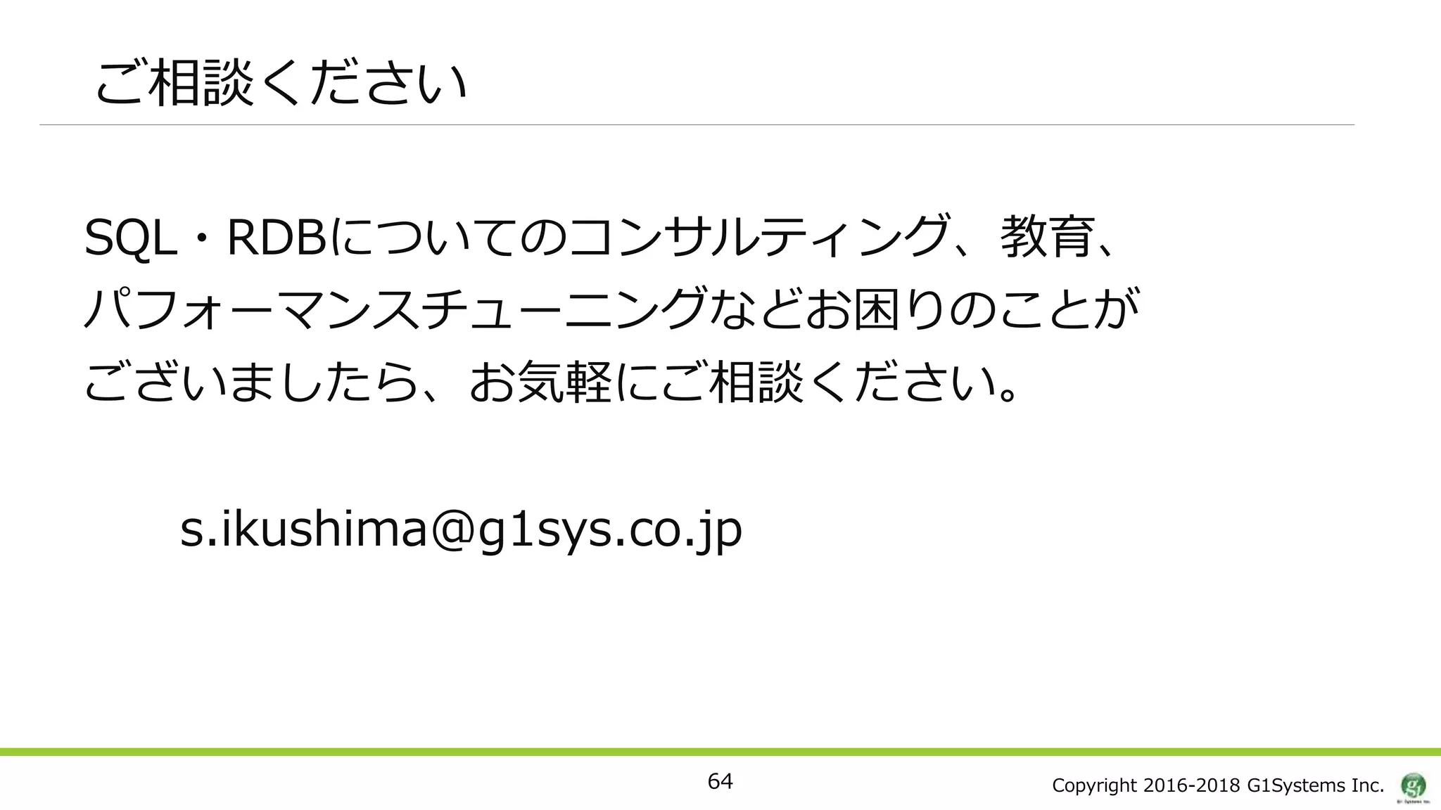 Copyright 2016-2018 G1Systems Inc.
ご相談ください
SQL・RDBについてのコンサルティング、教育、
パフォーマンスチューニングなどお困りのことが
ございましたら、お気軽にご相談ください。
s.ikushima@g1sys.co.jp
64
 