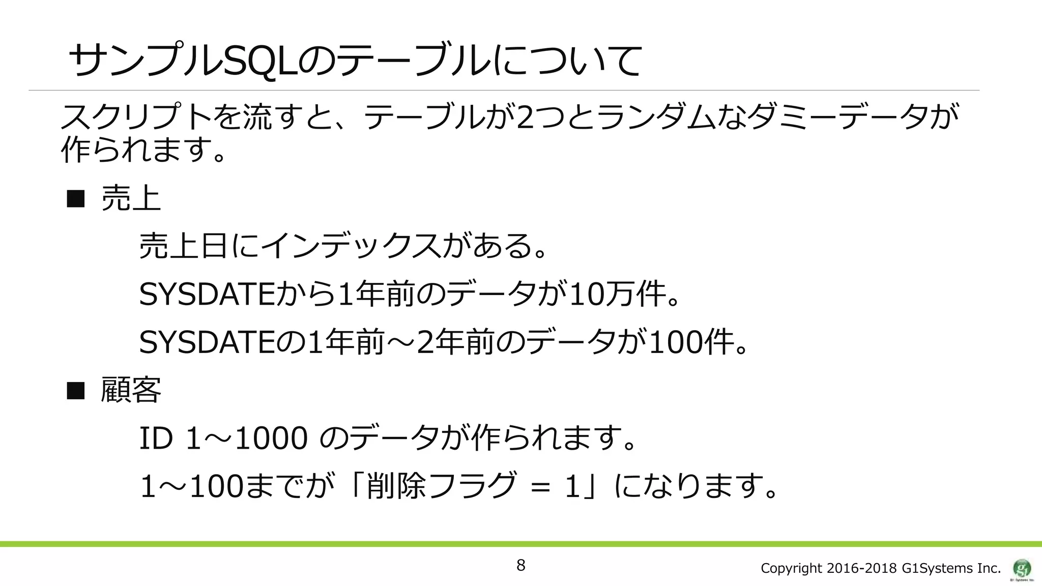 Copyright 2016-2018 G1Systems Inc.
サンプルSQLのテーブルについて
スクリプトを流すと、テーブルが2つとランダムなダミーデータが
作られます。
■ 売上
売上日にインデックスがある。
SYSDATEから1年前のデータが10万件。
SYSDATEの1年前～2年前のデータが100件。
■ 顧客
ID 1～1000 のデータが作られます。
1～100までが「削除フラグ = 1」になります。
8
 