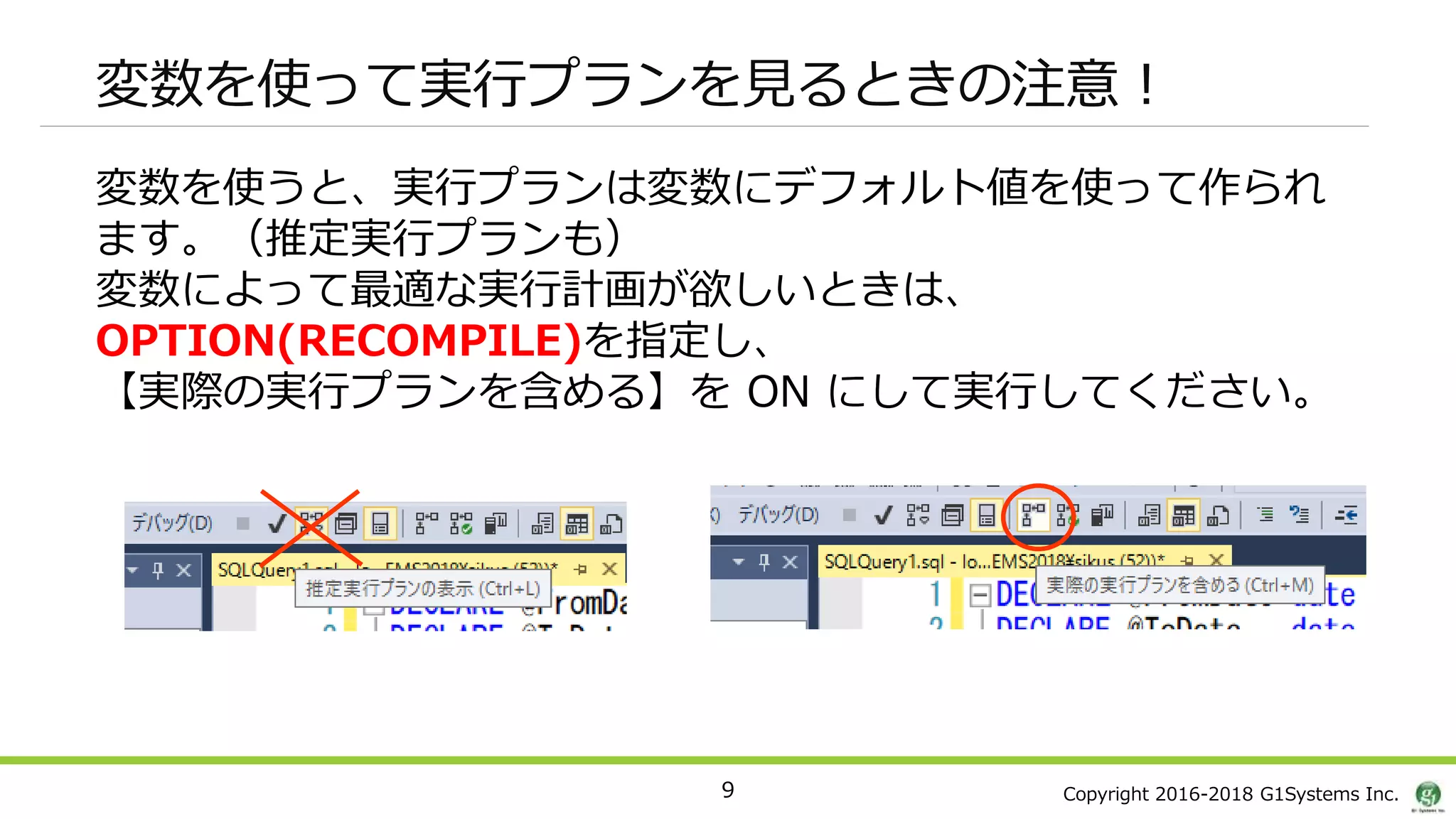 Copyright 2016-2018 G1Systems Inc.
変数を使って実行プランを見るときの注意！
9
変数を使うと、実行プランは変数にデフォルト値を使って作られ
ます。（推定実行プランも）
変数によって最適な実行計画が欲しいときは、
OPTION(RECOMPILE)を指定し、
【実際の実行プランを含める】を ON にして実行してください。
 