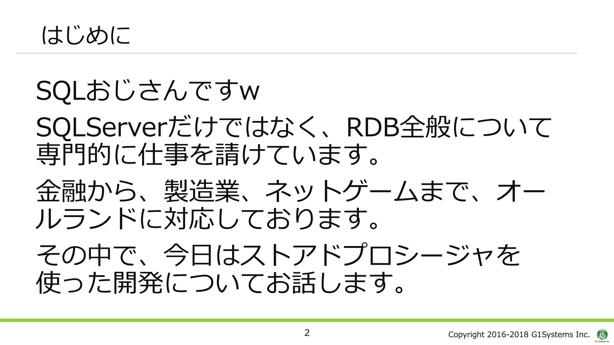 Copyright 2016-2018 G1Systems Inc.
はじめに
SQLおじさんですw
SQLServerだけではなく、RDB全般について
専門的に仕事を請けています。
金融から、製造業、ネットゲームまで、オー
ルランドに対応しております。
その中で、今日はストアドプロシージャを
使った開発についてお話します。
2
 