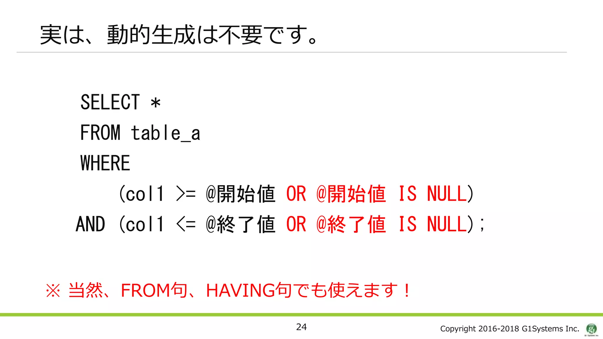 Copyright 2016-2018 G1Systems Inc.
実は、動的生成は不要です。
SELECT *
FROM table_a
WHERE
(col1 >= @開始値 OR @開始値 IS NULL)
AND (col1 <= @終了値 OR @終了値 IS NULL);
24
※ 当然、FROM句、HAVING句でも使えます！
 