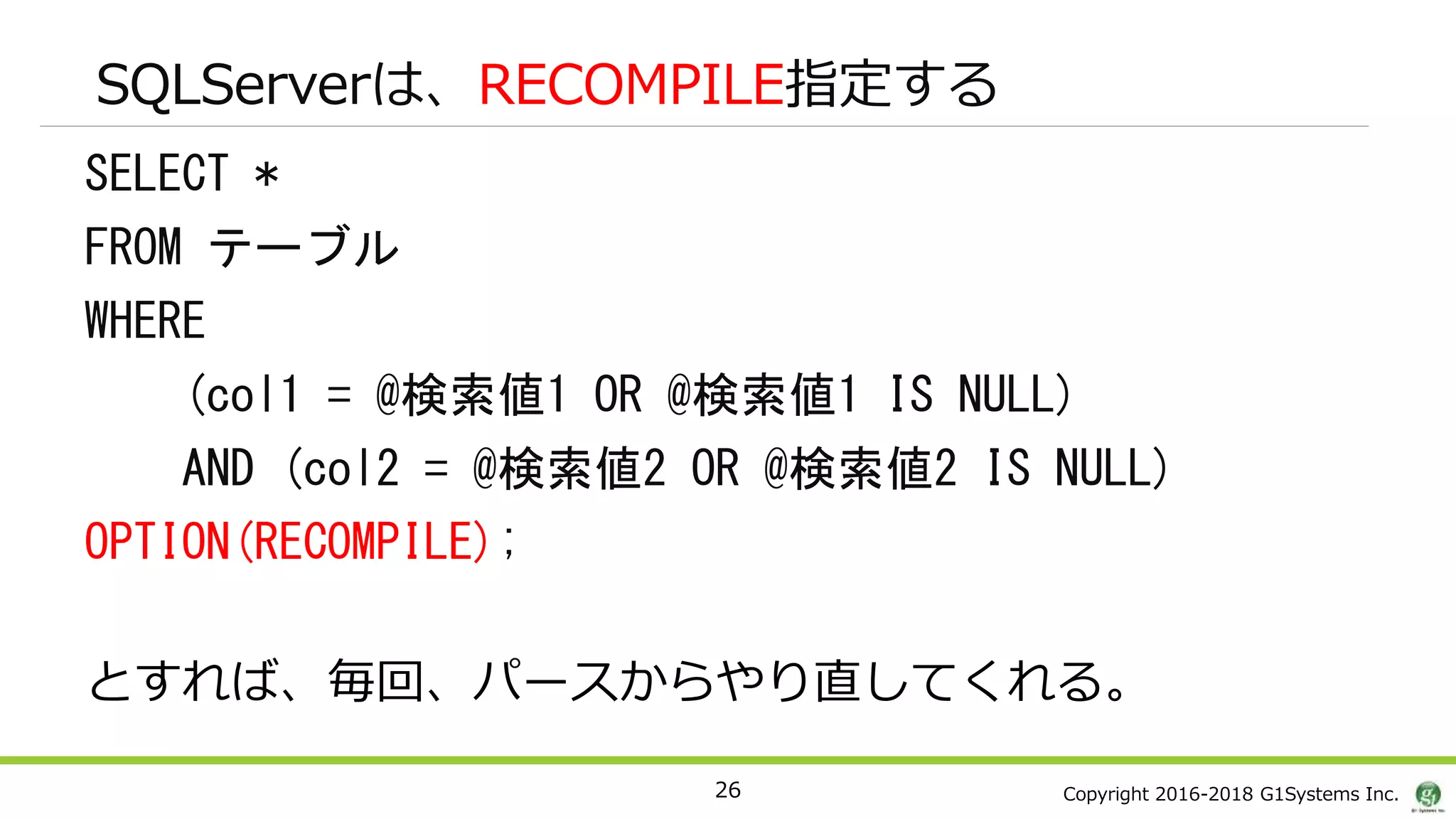 Copyright 2016-2018 G1Systems Inc.
SQLServerは、RECOMPILE指定する
SELECT *
FROM テーブル
WHERE
(col1 = @検索値1 OR @検索値1 IS NULL)
AND (col2 = @検索値2 OR @検索値2 IS NULL)
OPTION(RECOMPILE);
とすれば、毎回、パースからやり直してくれる。
26
 