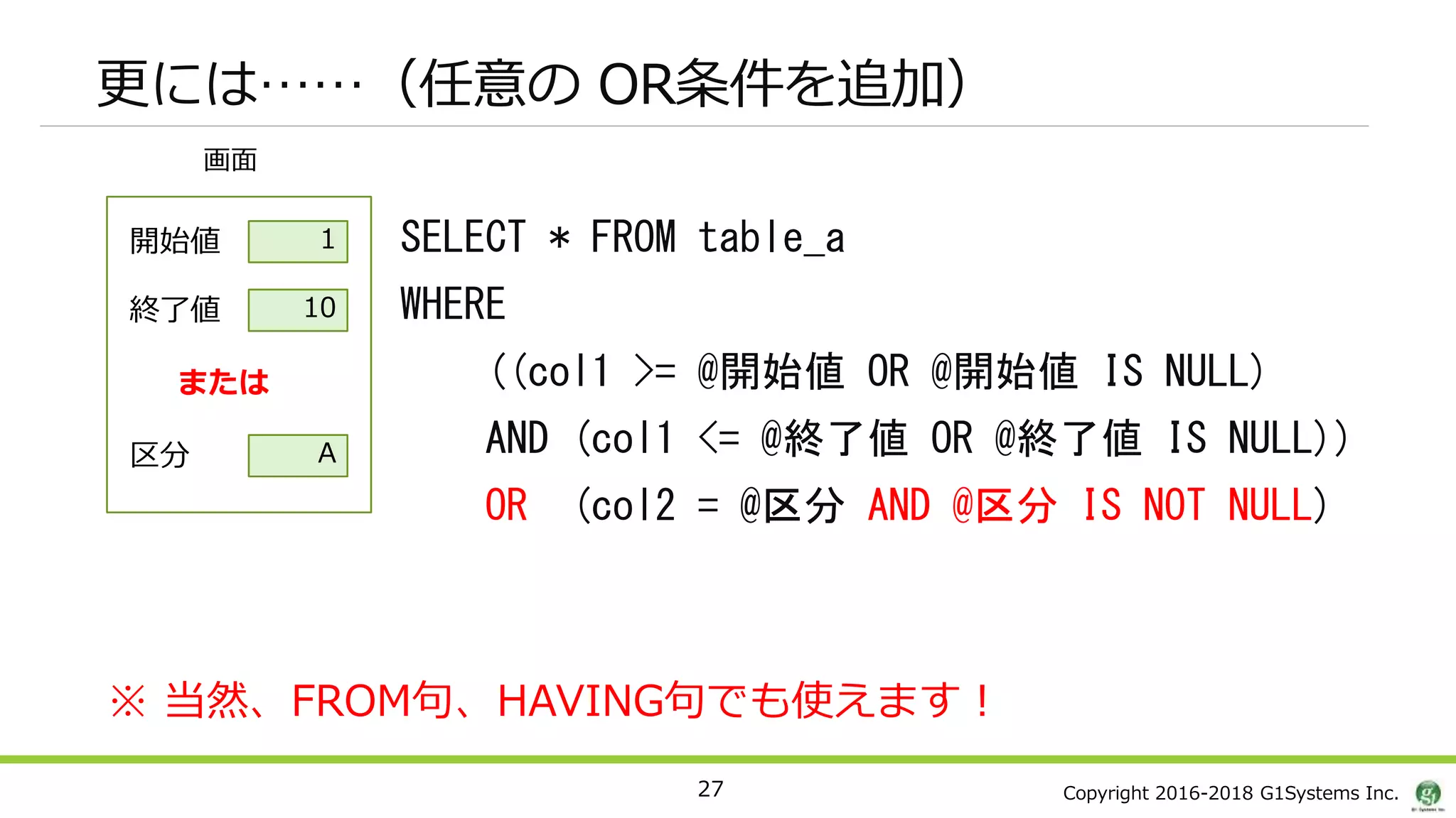Copyright 2016-2018 G1Systems Inc.
更には……（任意の OR条件を追加）
27
画面
開始値
終了値
1
10
または
区分 A
SELECT * FROM table_a
WHERE
((col1 >= @開始値 OR @開始値 IS NULL)
AND (col1 <= @終了値 OR @終了値 IS NULL))
OR (col2 = @区分 AND @区分 IS NOT NULL)
※ 当然、FROM句、HAVING句でも使えます！
 