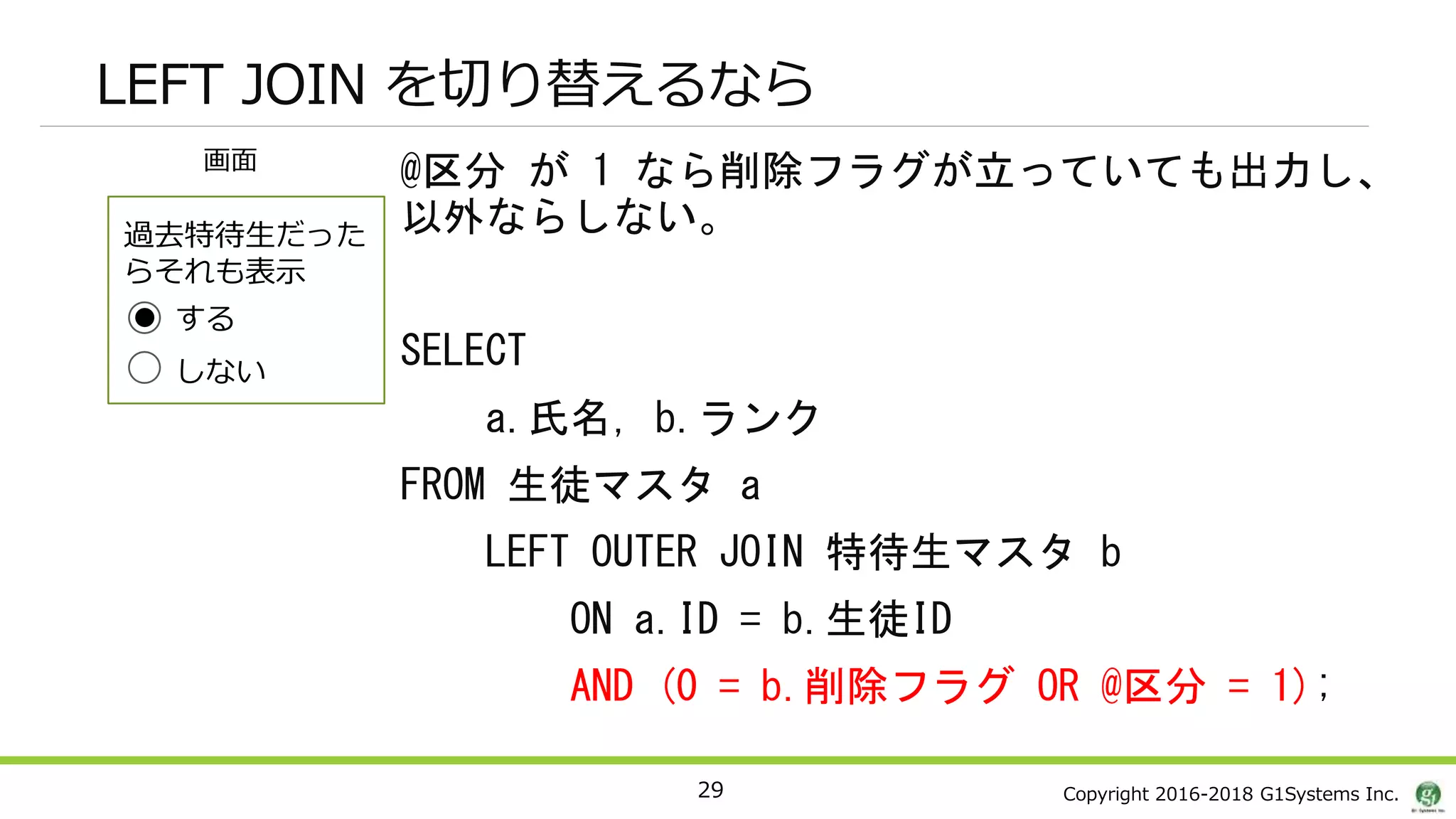Copyright 2016-2018 G1Systems Inc.
LEFT JOIN を切り替えるなら
29
画面
過去特待生だった
らそれも表示
@区分 が 1 なら削除フラグが立っていても出力し、
以外ならしない。
SELECT
a.氏名, b.ランク
FROM 生徒マスタ a
LEFT OUTER JOIN 特待生マスタ b
ON a.ID = b.生徒ID
AND (0 = b.削除フラグ OR @区分 = 1);
する
しない
 
