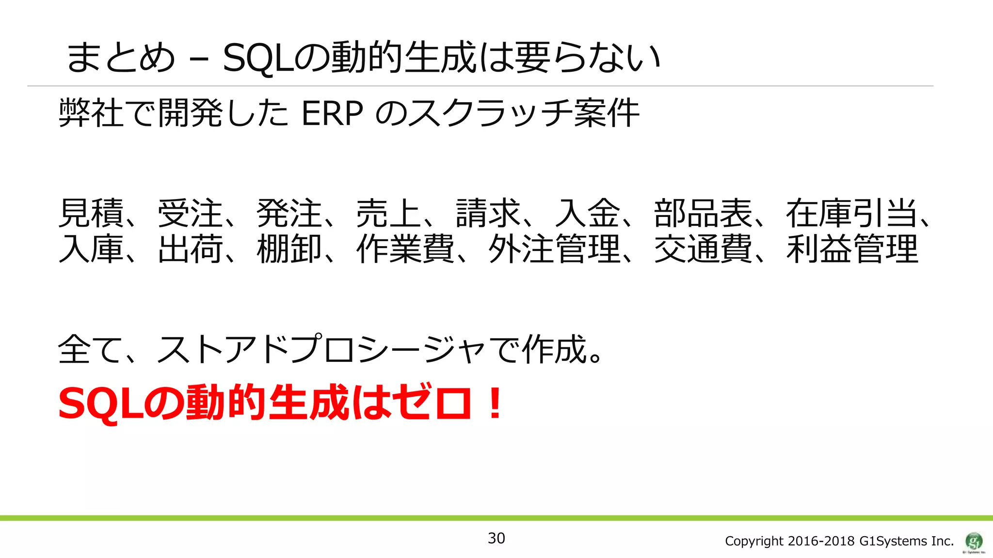 Copyright 2016-2018 G1Systems Inc.
まとめ – SQLの動的生成は要らない
弊社で開発した ERP のスクラッチ案件
見積、受注、発注、売上、請求、入金、部品表、在庫引当、
入庫、出荷、棚卸、作業費、外注管理、交通費、利益管理
全て、ストアドプロシージャで作成。
SQLの動的生成はゼロ！
30
 