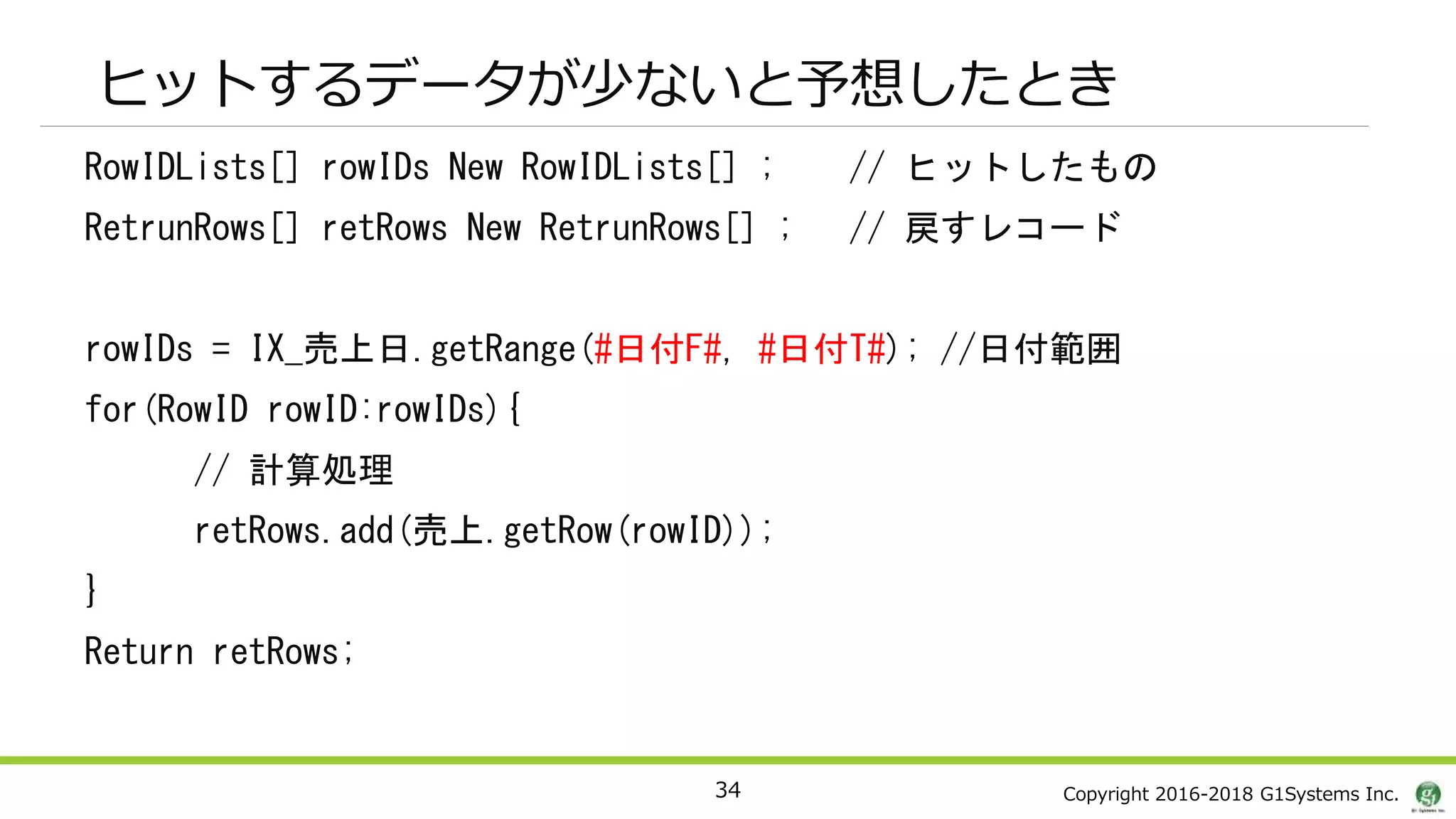 Copyright 2016-2018 G1Systems Inc.
ヒットするデータが少ないと予想したとき
RowIDLists[] rowIDs New RowIDLists[] ; // ヒットしたもの
RetrunRows[] retRows New RetrunRows[] ; // 戻すレコード
rowIDs = IX_売上日.getRange(#日付F#, #日付T#); //日付範囲
for(RowID rowID:rowIDs){
// 計算処理
retRows.add(売上.getRow(rowID));
}
Return retRows;
34
 