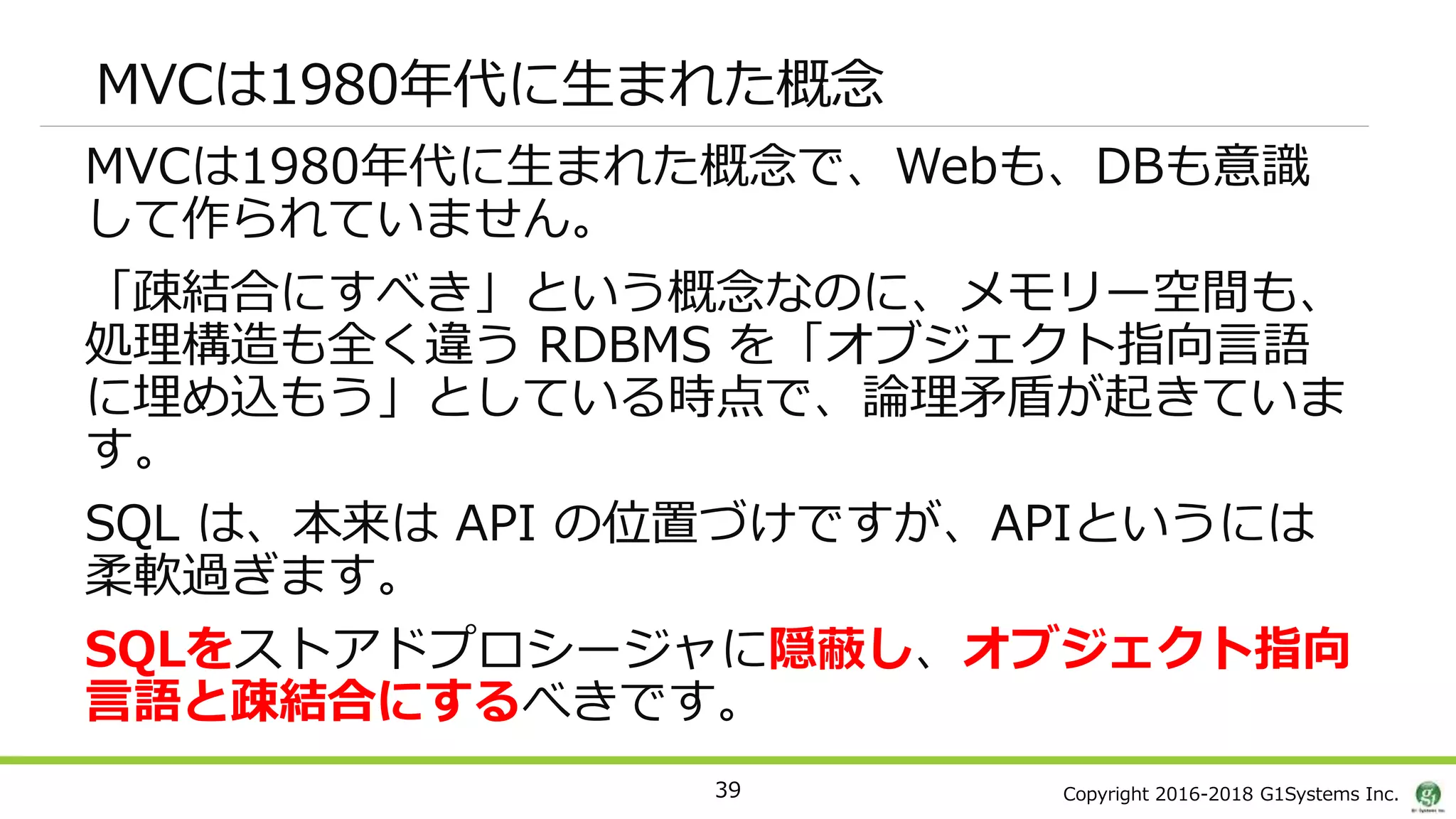 Copyright 2016-2018 G1Systems Inc.
MVCは1980年代に生まれた概念
MVCは1980年代に生まれた概念で、Webも、DBも意識
して作られていません。
「疎結合にすべき」という概念なのに、メモリー空間も、
処理構造も全く違う RDBMS を「オブジェクト指向言語
に埋め込もう」としている時点で、論理矛盾が起きていま
す。
SQL は、本来は API の位置づけですが、APIというには
柔軟過ぎます。
SQLをストアドプロシージャに隠蔽し、オブジェクト指向
言語と疎結合にするべきです。
39
 