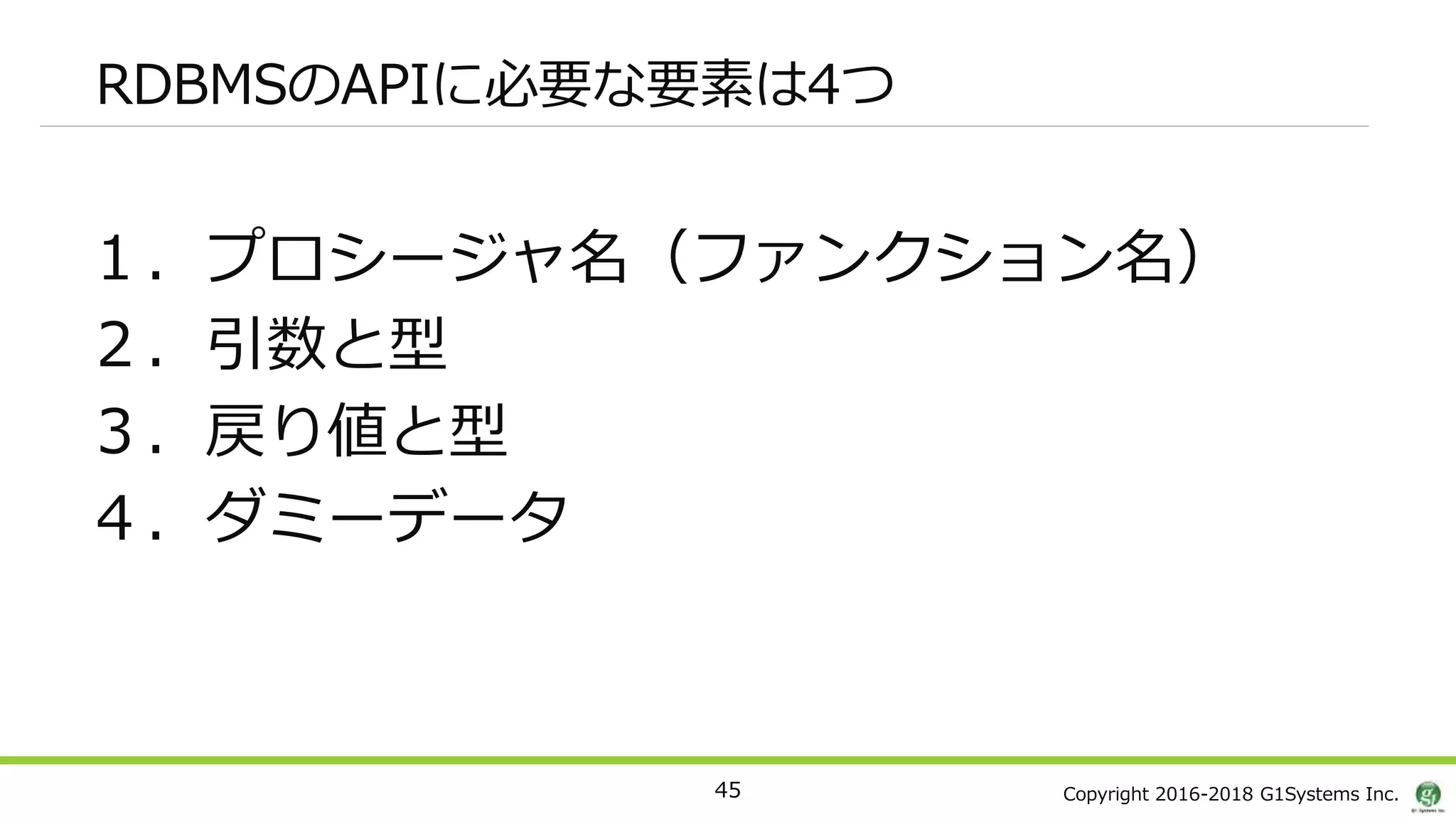 Copyright 2016-2018 G1Systems Inc.
RDBMSのAPIに必要な要素は4つ
１．プロシージャ名（ファンクション名）
２．引数と型
３．戻り値と型
４．ダミーデータ
45
 