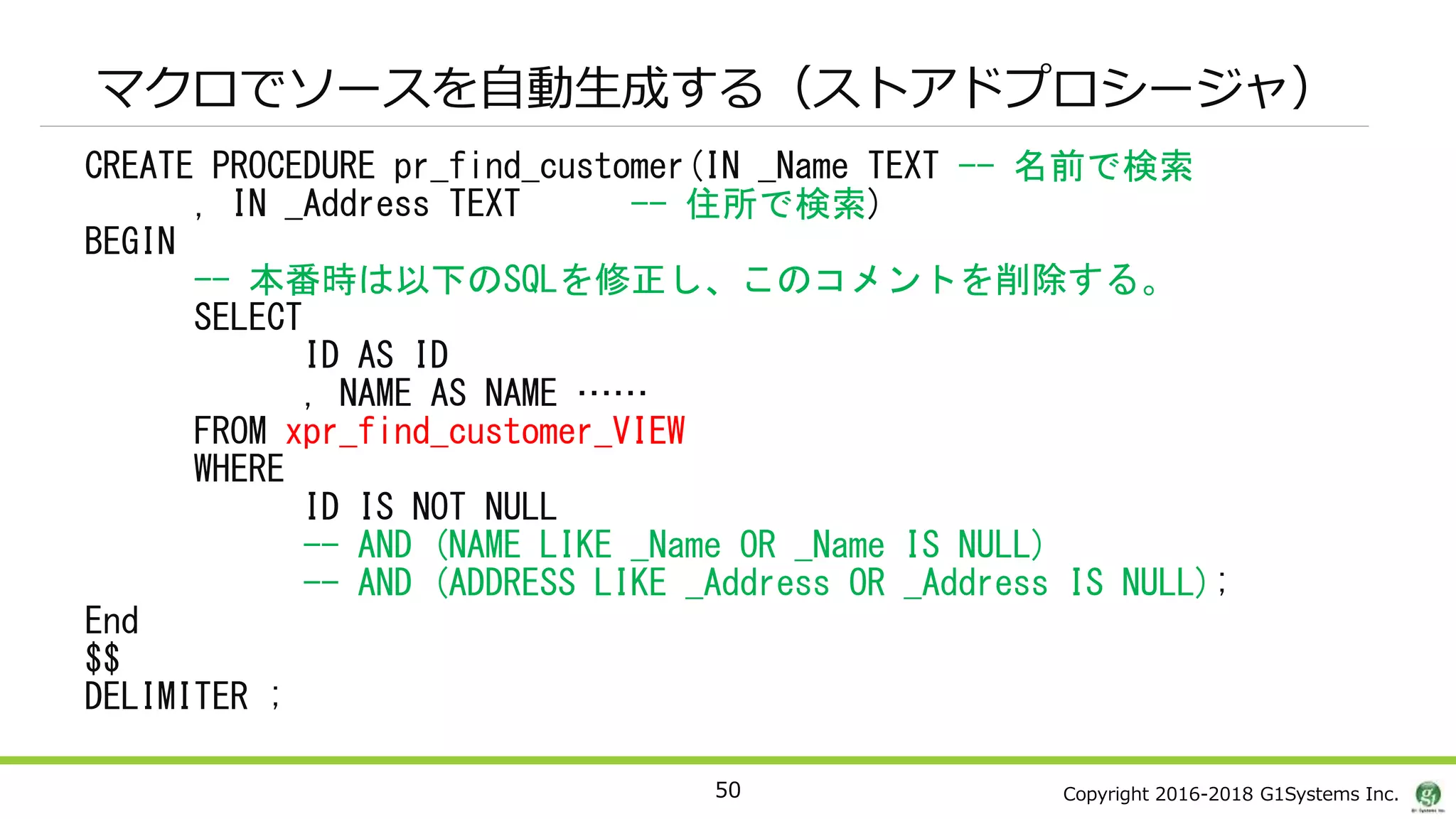 Copyright 2016-2018 G1Systems Inc.
マクロでソースを自動生成する（ストアドプロシージャ）
CREATE PROCEDURE pr_find_customer(IN _Name TEXT -- 名前で検索
, IN _Address TEXT -- 住所で検索)
BEGIN
-- 本番時は以下のSQLを修正し、このコメントを削除する。
SELECT
ID AS ID
, NAME AS NAME ……
FROM xpr_find_customer_VIEW
WHERE
ID IS NOT NULL
-- AND (NAME LIKE _Name OR _Name IS NULL)
-- AND (ADDRESS LIKE _Address OR _Address IS NULL);
End
$$
DELIMITER ;
50
 