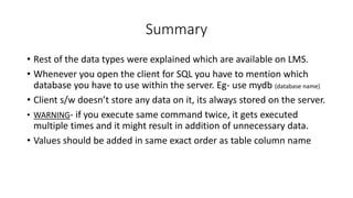 Summary
• Rest of the data types were explained which are available on LMS.
• Whenever you open the client for SQL you have to mention which
database you have to use within the server. Eg- use mydb (database name)
• Client s/w doesn’t store any data on it, its always stored on the server.
• WARNING- if you execute same command twice, it gets executed
multiple times and it might result in addition of unnecessary data.
• Values should be added in same exact order as table column name
 