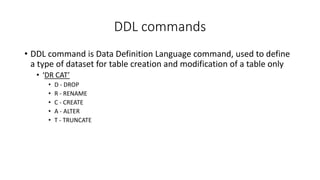 DDL commands
• DDL command is Data Definition Language command, used to define
a type of dataset for table creation and modification of a table only
• ‘DR CAT’
• D - DROP
• R - RENAME
• C - CREATE
• A - ALTER
• T - TRUNCATE
 