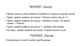 ‘WHERE’ clause
• Where clause is used to define a condition in a query or specific record
• Type1- update students set sname = 'Thomas' where std_id = 1;
• Type2- update students set course = ‘analytics’, marks = 25 where
sname = ‘Thomas’
• Type3- update students set course = ‘ analytics’ (all change)
• For NULL- update students set marks = 0 where course is null
‘HAVING’ clause
• Having clause is used to select specific groups
 