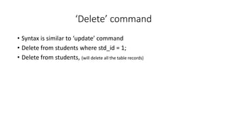 ‘Delete’ command
• Syntax is similar to ‘update’ command
• Delete from students where std_id = 1;
• Delete from students, (will delete all the table records)
 