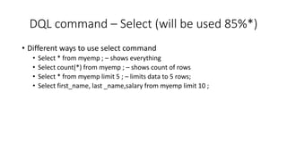 DQL command – Select (will be used 85%*)
• Different ways to use select command
• Select * from myemp ; – shows everything
• Select count(*) from myemp ; – shows count of rows
• Select * from myemp limit 5 ; – limits data to 5 rows;
• Select first_name, last _name,salary from myemp limit 10 ;
 