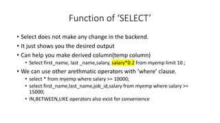 Function of ‘SELECT’
• Select does not make any change in the backend.
• It just shows you the desired output
• Can help you make derived column(temp column)
• Select first_name, last _name,salary, salary*0.2 from myemp limit 10 ;
• We can use other arethmatic operators with ‘where’ clause.
• select * from myemp where salary >= 10000;
• select first_name,last_name,job_id,salary from myemp where salary >=
15000;
• IN,BETWEEN,LIKE operators also exist for convenience
 