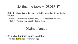 Sorting the table – ‘ORDER BY’
• Order by clause is used ro sort the table according to particular
column
• Select * from myemp order by dep_id; - by default Ascending
• Select * from myemp order by dep_id desc;
Distinct function
• To find out unique values in a table
• Select distinct dep_id from myemp;
 