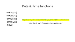 Date & Time functions
• ADDDATE()
• ADDTIME()
• CURDATE()
• CURTIME()
• NOW()
https://dev.mysql.com/doc/refman/8.0/en/date-and-time-functions.html
Link for all DATE functions that can be used
 