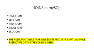 JOINS in mySQL
• INNER JOIN
• LEFT JOIN
• RIGHT JOIN
• CROSS JOIN
• SELF JOIN
• THE RESULTANT TABLE THAT WILL BE CREATED IS THE VIRTUAL TABLE
RESPECTIVE OF THE TYPE OF JOIN USED.
 