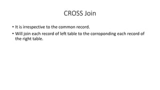 CROSS Join
• It is irrespective to the common record.
• Will join each record of left table to the corroponding each record of
the right table.
 
