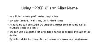 Using “PREFIX” and Alias Name
• Its efficient to use prefix to be desprictive
• Eg- select meals.mealname, drinks.drinkname
• Alias name can be used if we are going to use similar name name
multiple times in a table
• We can use alias name for large table names to reduce the size of the
query.
• Eg- select d.drinks, m.meals from drinks as d cross join meals as m;
 