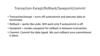 Transaction-Except/Rollback/Savepoint/commit
• Transaction/except – turns off autocommit and executes data or
terminates.
• Rollback – works like undo. Will work only if autocommit is off.
• Savepoint – creates savepoint for rollback in between transaction.
• Commit- Commit the data typed. We cant rollback once commitment
is done.
 