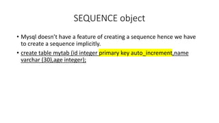 SEQUENCE object
• Mysql doesn’t have a feature of creating a sequence hence we have
to create a sequence implicitly.
• create table mytab (id integer primary key auto_increment,name
varchar (30),age integer);
 