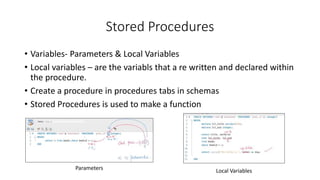 Stored Procedures
• Variables- Parameters & Local Variables
• Local variables – are the variabls that a re written and declared within
the procedure.
• Create a procedure in procedures tabs in schemas
• Stored Procedures is used to make a function
Parameters Local Variables
 