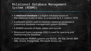 Relational Database Management
System (RDBMS)
▪ A relational database is a digital database based on
the relational model of data, as proposed by E. F. Codd in 1970.
▪ A software system used to maintain relational databases is
a relational database management system (RDBMS).
▪ A RDBMS consists of fields, tables and records.
▪ Structured Query Language (SQL) is used for querying and
maintaining the database.
▪ Some popular RDBMS systems are MySQL, MS SQL Server, IBM
DB2, Oracle, PostgreSQL, Microsoft Access, etc.
 