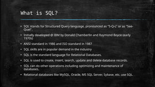 What is SQL?
▪ SQL stands for Structured Query language, pronounced as "S-Q-L" or as "See-
Quel".
▪ Initially developed @ IBM by Donald Chamberlin and Raymond Boyce (early
1970s)
▪ ANSI standard in 1986 and ISO standard in 1987
▪ SQL skills are in popular demand in the industry
▪ SQL is the standard language for Relational Databases.
▪ SQL is used to create, insert, search, update and delete database records.
▪ SQL can do other operations including optimizing and maintenance of
databases.
▪ Relational databases like MySQL, Oracle, MS SQL Server, Sybase, etc. use SQL.
 