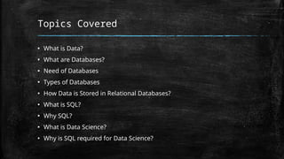 Topics Covered
▪ What is Data?
▪ What are Databases?
▪ Need of Databases
▪ Types of Databases
▪ How Data is Stored in Relational Databases?
▪ What is SQL?
▪ Why SQL?
▪ What is Data Science?
▪ Why is SQL required for Data Science?
 