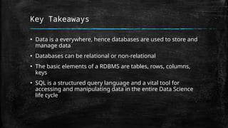 Key Takeaways
▪ Data is a everywhere, hence databases are used to store and
manage data
▪ Databases can be relational or non-relational
▪ The basic elements of a RDBMS are tables, rows, columns,
keys
▪ SQL is a structured query language and a vital tool for
accessing and manipulating data in the entire Data Science
life cycle
 