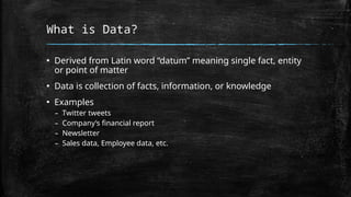 What is Data?
▪ Derived from Latin word “datum” meaning single fact, entity
or point of matter
▪ Data is collection of facts, information, or knowledge
▪ Examples
– Twitter tweets
– Company’s financial report
– Newsletter
– Sales data, Employee data, etc.
 