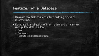 Features of a Database
▪ Data are raw facts that constitute building blocks of
information.
▪ Database is a collection of information and a means to
manipulate data. It allows,
– Easy
– Fast access
– Facilitate the processing of data.
 