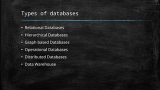 Types of databases
▪ Relational Databases
▪ Hierarchical Databases
▪ Graph based Databases
▪ Operational Databases
▪ Distributed Databases
▪ Data Warehouse
 