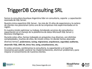 http://www.triggerdb.com
TriggerDB Consulting SRL
Somos la consultora boutique Argentina líder en consultoría, soporte y capacitación
avanzada de SQL Server.
Nuestra única experticia SQL Server , los más de 15 años de experiencia y la cartera
de clientes nos posicionan como una de las empresas más experimentadas en la
región.
Es nuestra misión optimizar su trabajo, brindando servicios de consultoría y
capacitación en el manejo de la plataforma de datos Microsoft SQL Server y
Business Intelligence.
Durante estos años, hemos trabajado en proyectos muy diversos, con distintas
complejidades, muchos de ellos, de misión crítica. En donde hemos abarcado
diversos temas: performance, tuning, migraciones, arquitectura, seguridad, auditorías,
desarrollo TSQL, DRP, HA, Stress Test, sizing, actualizaciones, etc.
En estos servicios, combinamos la consultoría, la capacitación y el coaching
necesarios para poder acelerar las implementaciones, disminuir problemas y para
mejorar el conocimiento de nuestros clientes.
 