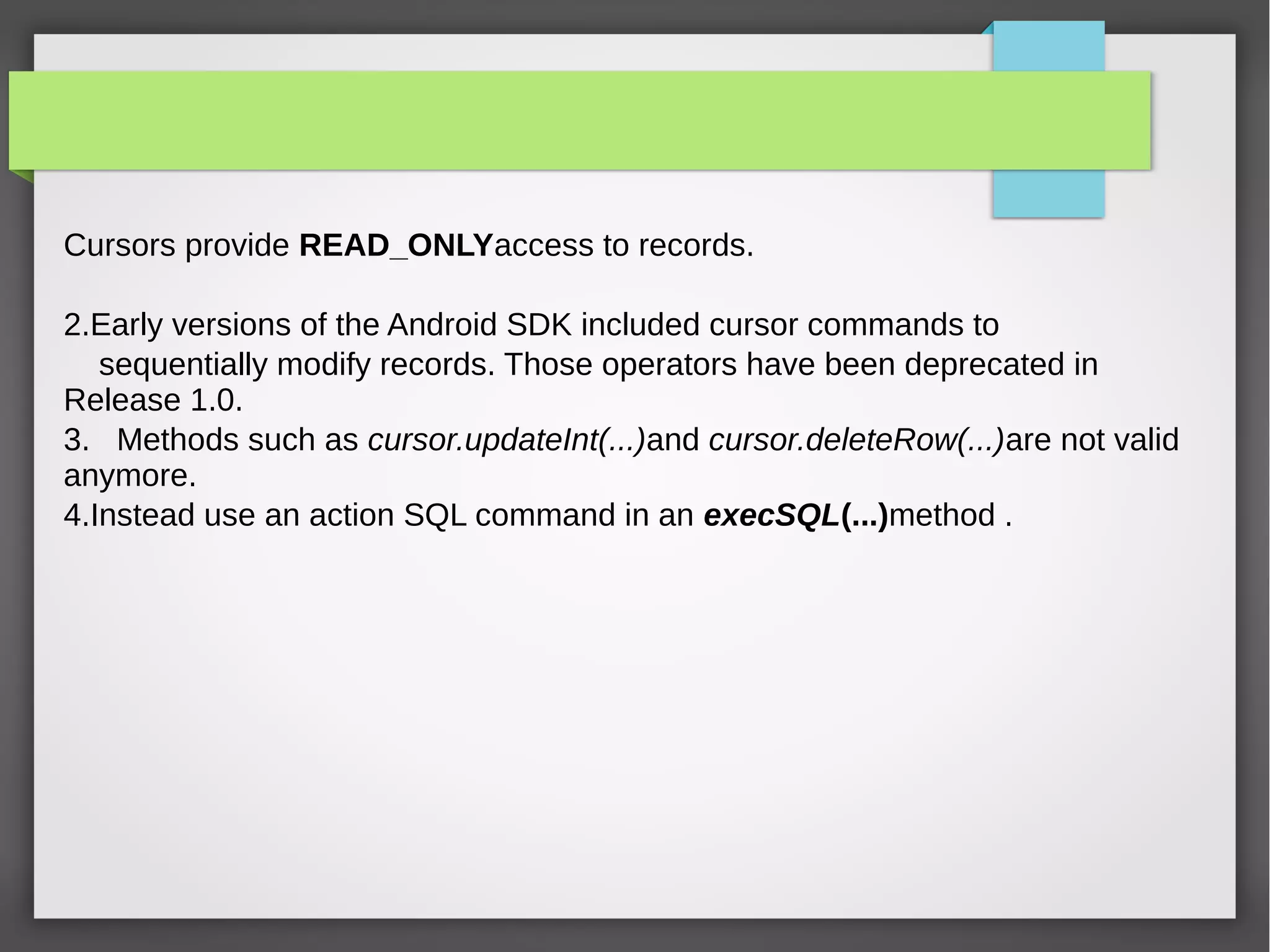 Cursors provide READ_ONLYaccess to records.
2.Early versions of the Android SDK included cursor commands to
sequentially modify records. Those operators have been deprecated in
Release 1.0.
3. Methods such as cursor.updateInt(...)and cursor.deleteRow(...)are not valid
anymore.
4.Instead use an action SQL command in an execSQL(...)method .
 