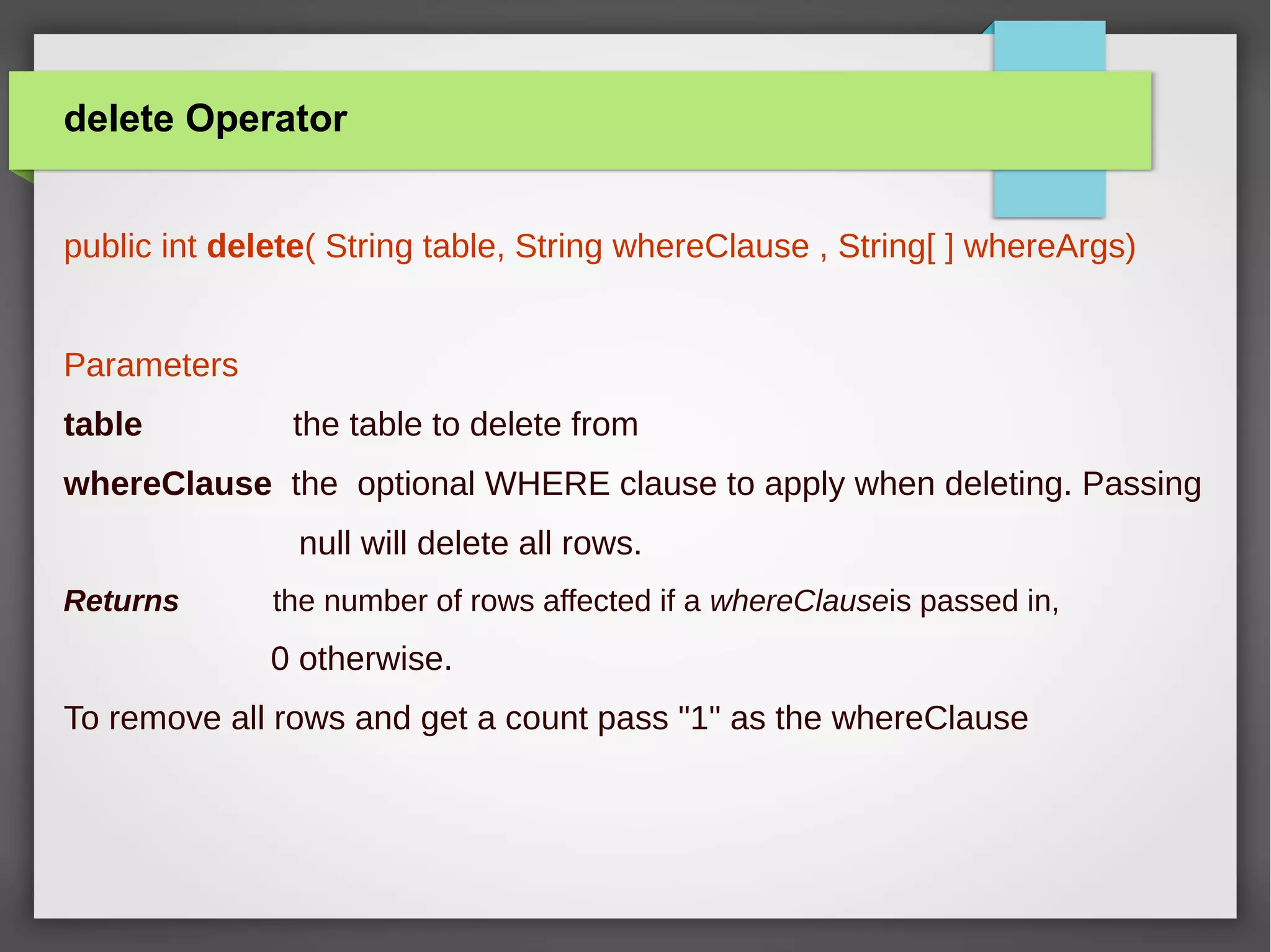 delete Operator
public int delete( String table, String whereClause , String[ ] whereArgs)
Parameters
table the table to delete from
whereClause the optional WHERE clause to apply when deleting. Passing
null will delete all rows.
Returns the number of rows affected if a whereClauseis passed in,
0 otherwise.
To remove all rows and get a count pass "1" as the whereClause
 