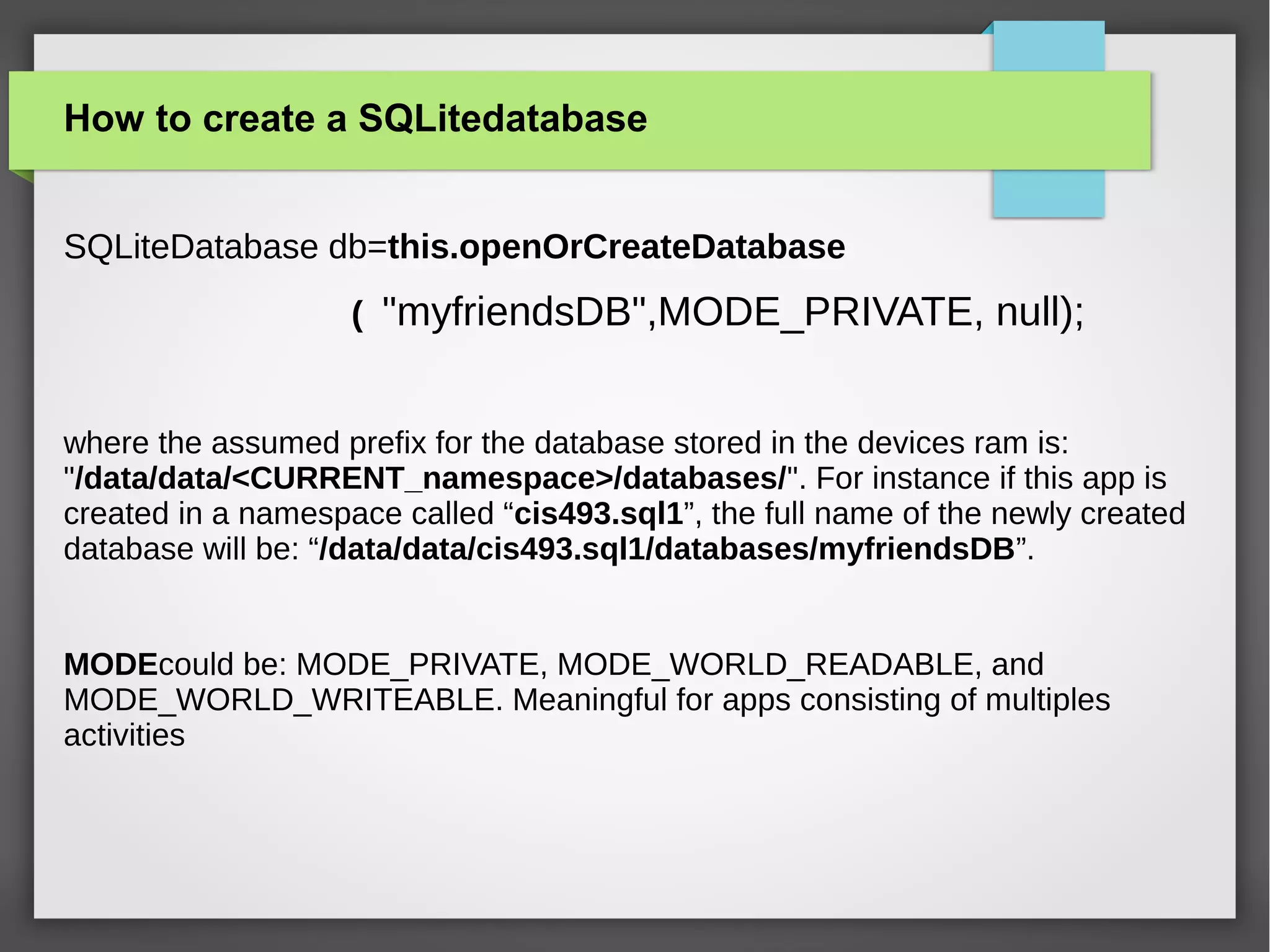 How to create a SQLitedatabase
SQLiteDatabase db=this.openOrCreateDatabase
( "myfriendsDB",MODE_PRIVATE, null);
where the assumed prefix for the database stored in the devices ram is:
"/data/data/<CURRENT_namespace>/databases/". For instance if this app is
created in a namespace called “cis493.sql1”, the full name of the newly created
database will be: “/data/data/cis493.sql1/databases/myfriendsDB”.
MODEcould be: MODE_PRIVATE, MODE_WORLD_READABLE, and
MODE_WORLD_WRITEABLE. Meaningful for apps consisting of multiples
activities
 