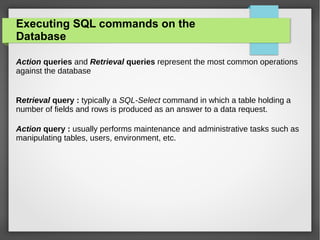 Executing SQL commands on the
Database
Action queries and Retrieval queries represent the most common operations
against the database
Retrieval query : typically a SQL-Select command in which a table holding a
number of fields and rows is produced as an answer to a data request.
Action query : usually performs maintenance and administrative tasks such as
manipulating tables, users, environment, etc.
 