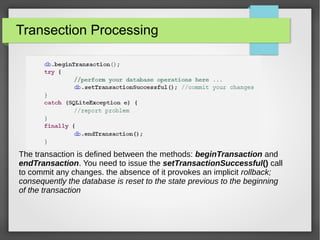 Transection Processing
The transaction is defined between the methods: beginTransaction and
endTransaction. You need to issue the setTransactionSuccessful() call
to commit any changes. the absence of it provokes an implicit rollback;
consequently the database is reset to the state previous to the beginning
of the transaction
 