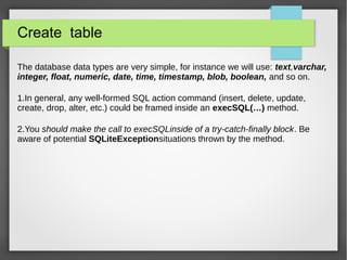 Create table
The database data types are very simple, for instance we will use: text,varchar,
integer, float, numeric, date, time, timestamp, blob, boolean, and so on.
1.In general, any well-formed SQL action command (insert, delete, update,
create, drop, alter, etc.) could be framed inside an execSQL(…) method.
2.You should make the call to execSQLinside of a try-catch-finally block. Be
aware of potential SQLiteExceptionsituations thrown by the method.
 