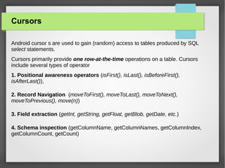 Cursors
Android cursor s are used to gain (random) access to tables produced by SQL
select statements.
Cursors primarily provide one row-at-the-time operations on a table. Cursors
include several types of operator
1. Positional awareness operators (isFirst(), isLast(), isBeforeFirst(),
isAfterLast()),
2. Record Navigation (moveToFirst(), moveToLast(), moveToNext(),
moveToPrevious(), move(n))
3. Field extraction (getInt, getString, getFloat, getBlob, getDate, etc.)
4. Schema inspection (getColumnName, getColumnNames, getColumnIndex,
getColumnCount, getCount)
 