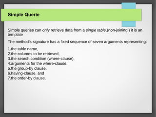 Simple Querie
Simple queries can only retrieve data from a single table.(non-joining ) it is an
template
The method’s signature has a fixed sequence of seven arguments representing:
1.the table name,
2.the columns to be retrieved,
3.the search condition (where-clause),
4.arguments for the where-clause,
5.the group-by clause,
6.having-clause, and
7.the order-by clause.
 
